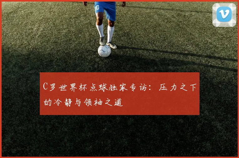 C罗世界杯点球独家专访：压力之下的冷静与领袖之道
